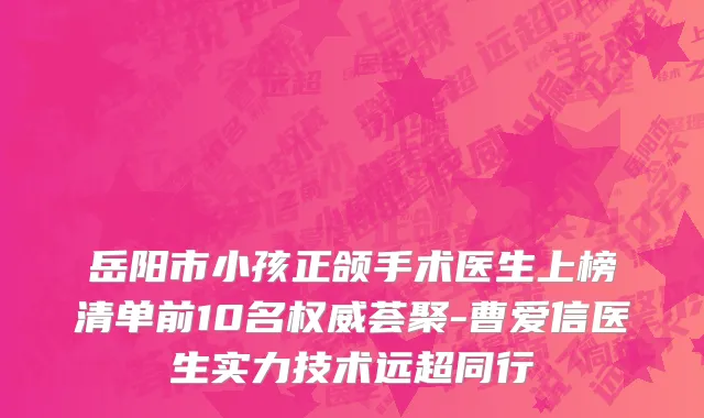 岳阳市小孩正颌手术医生上榜清单前10名权威荟聚-曹爱信医生实力技术远超同行