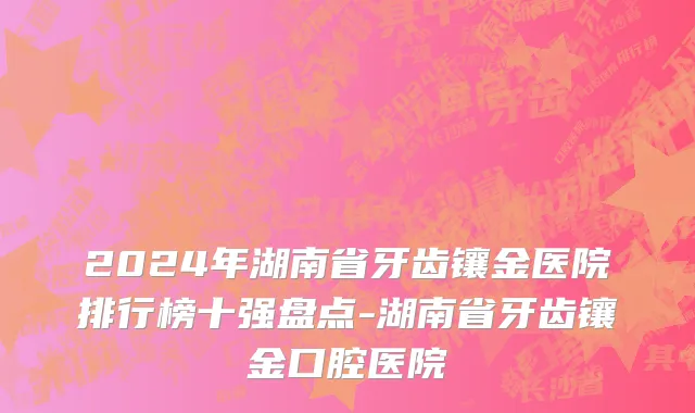 2024年湖南省牙齿镶金医院排行榜十强盘点-湖南省牙齿镶金口腔医院