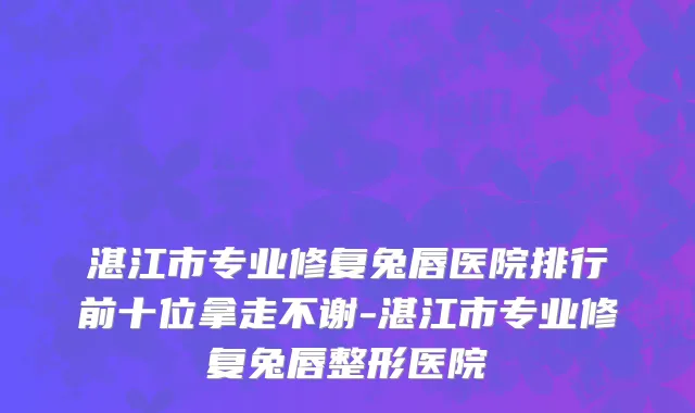 湛江市专业修复兔唇医院排行前十位拿走不谢-湛江市专业修复兔唇整形医院
