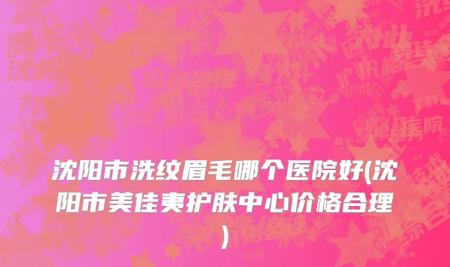 沈阳市洗纹眉毛哪个医院好(沈阳市美佳夷护肤中心价格合理)