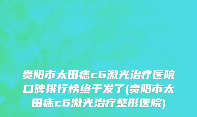 贵阳市太田痣c6激光治疗医院口碑排行榜终于发了(贵阳市太田痣c6激光治疗整形医院)