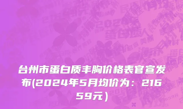 台州市蛋白质丰胸价格表官宣发布(2024年5月均价为：21659元）