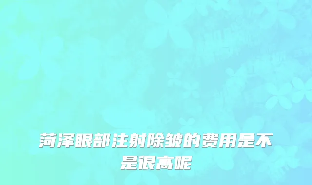菏泽眼部注射除皱的费用是不是很高呢