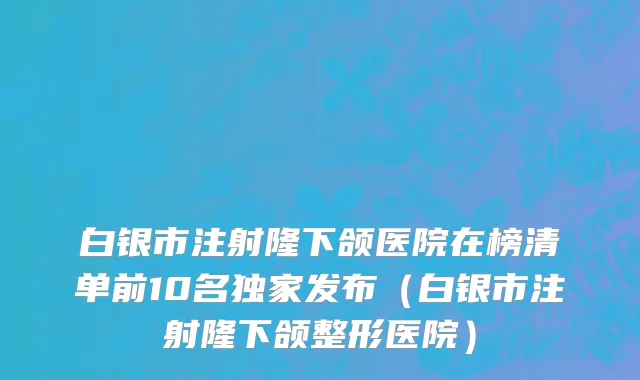白银市注射隆下颌医院在榜清单前10名独家发布（白银市注射隆下颌整形医院）