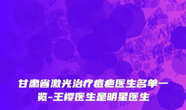 甘肃省激光治疗痘疤医生名单一览-王樱医生是明星医生