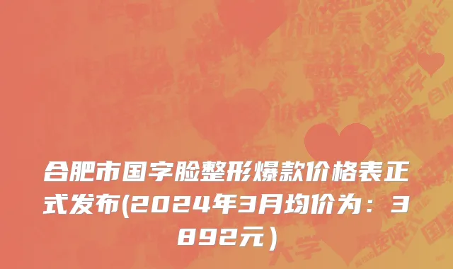 合肥市国字脸整形爆款价格表正式发布(2024年3月均价为：3892元）