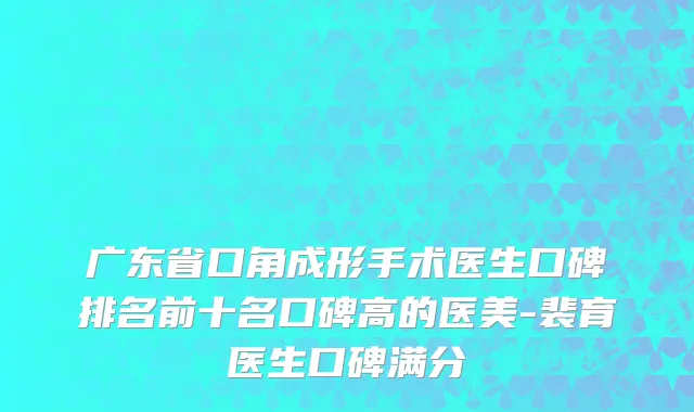 广东省口角成形手术医生口碑排名前十名口碑高的医美-裴育医生口碑满分
