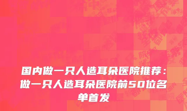 国内做一只人造耳朵医院推荐：做一只人造耳朵医院前50位名单首发