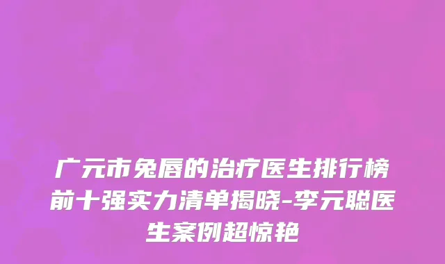 广元市兔唇的治疗医生排行榜前十强实力清单揭晓-李元聪医生案例超惊艳