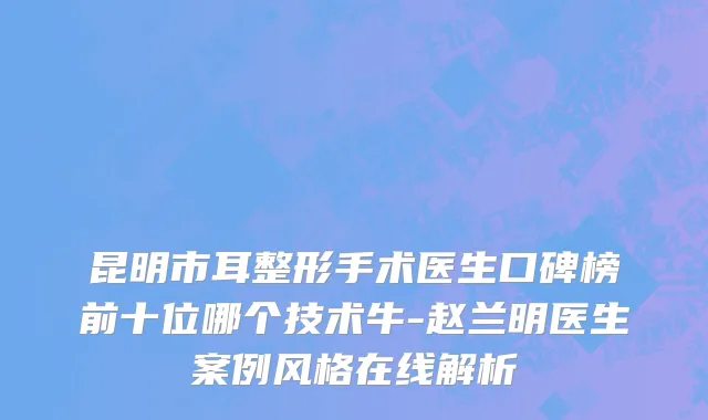 昆明市耳整形手术医生口碑榜前十位哪个技术牛-赵兰明医生案例风格在线解析