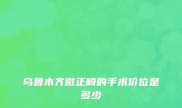 乌鲁木齐微正畸的手术价位是多少