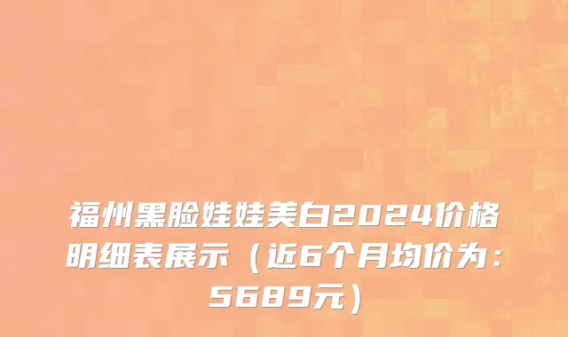 福州黑脸娃娃美白2024价格明细表展示(近6个月均价为:5689元)