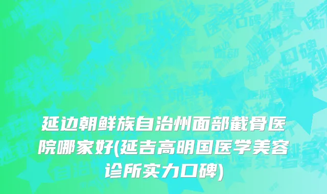 延边朝鲜族自治州面部截骨医院哪家好(延吉高明国医学美容诊所实力口碑)