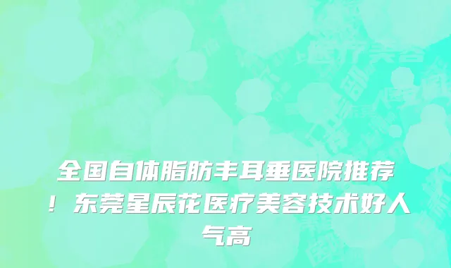 全国自体脂肪丰耳垂医院推荐!东莞星辰花医疗美容技术好人气高
