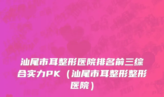 汕尾市耳整形医院排名前三综合实力PK（汕尾市耳整形整形医院）