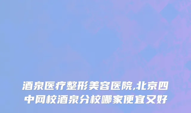 酒泉医疗整形美容医院,北京四中网校酒泉分校哪家便宜又好