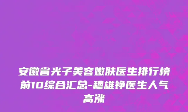 安徽省光子美容嫩肤医生排行榜前10综合汇总-穆雄铮医生人气高涨