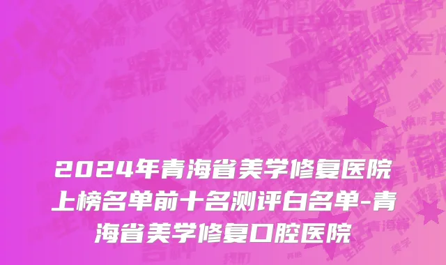 2024年青海省美学修复医院上榜名单前十名测评白名单-青海省美学修复口腔医院