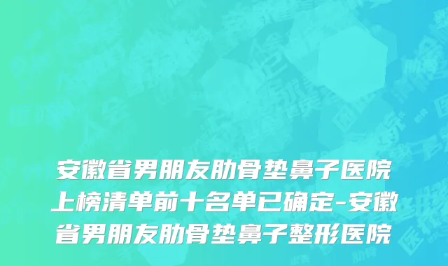 安徽省男朋友肋骨垫鼻子医院上榜清单前十名单已确定-安徽省男朋友肋骨垫鼻子整形医院