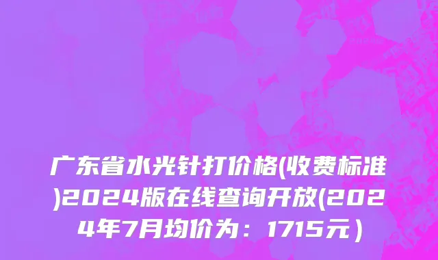 广东省水光针打价格(收费标准)2024版在线查询开放(2024年7月均价为：1715元）