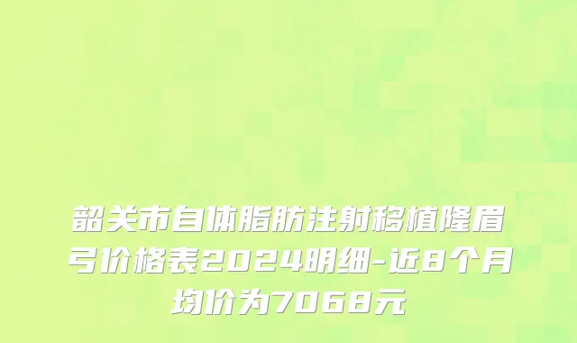 韶关市自体脂肪注射移植隆眉弓价格表2024明细-近8个月均价为7068元