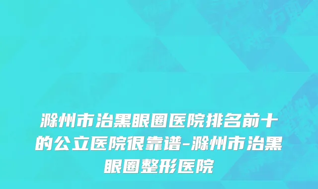 滁州市治黑眼圈医院排名前十的公立医院很靠谱-滁州市治黑眼圈整形医院