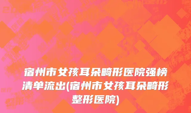 宿州市女孩耳朵畸形医院强榜清单流出(宿州市女孩耳朵畸形整形医院)