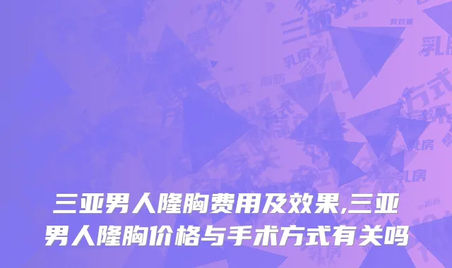 三亚男人隆胸费用及效果,三亚男人隆胸价格与手术方式有关吗