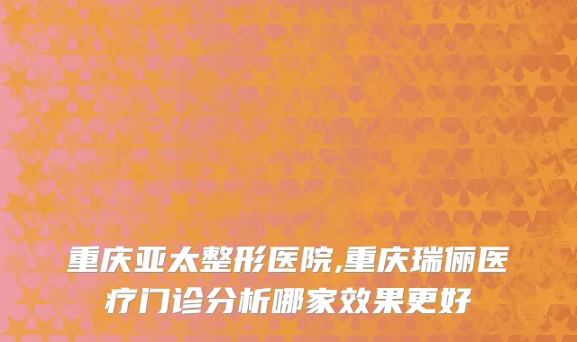 重庆亚太整形医院,重庆瑞俪医疗门诊分析哪家效果更好