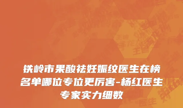 铁岭市果酸祛妊娠纹医生在榜名单哪位专位更厉害-杨红医生专家实力细数