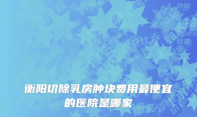 衡阳切除乳房肿块费用最便宜的医院是哪家