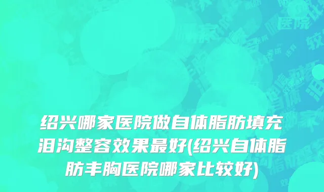 绍兴哪家医院做自体脂肪填充泪沟整容效果最好(绍兴自体脂肪丰胸医院哪家比较好)