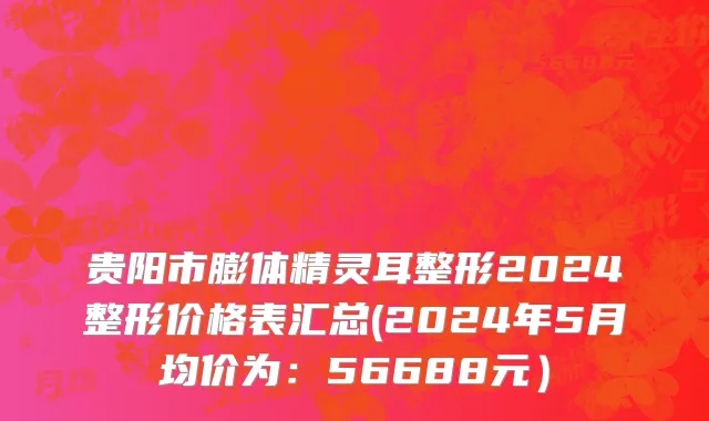 贵阳市膨体精灵耳整形2024整形价格表汇总(2024年5月均价为：56688元）