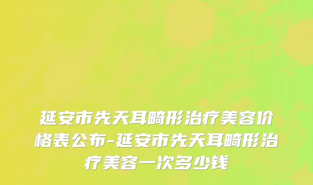 延安市先天耳畸形治疗美容价格表公布-延安市先天耳畸形治疗美容一次多少钱