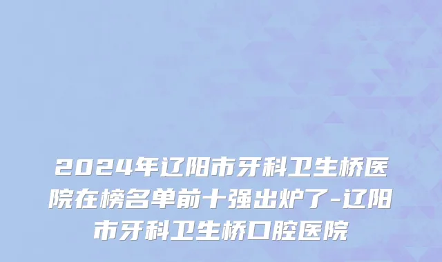 2024年辽阳市牙科卫生桥医院在榜名单前十强出炉了-辽阳市牙科卫生桥口腔医院