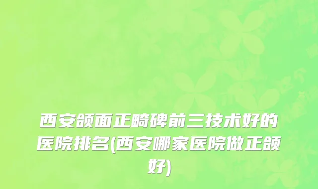 西安颌面正畸碑前三技术好的医院排名(西安哪家医院做正颌好)