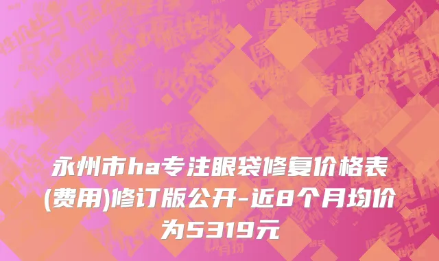 永州市ha专注眼袋修复价格表(费用)修订版公开-近8个月均价为5319元