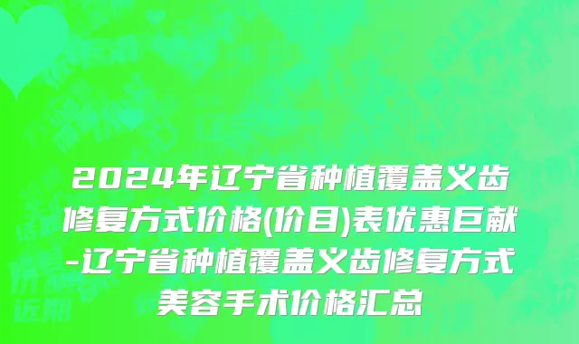 2024年辽宁省种植覆盖义齿修复方式价格(价目)表优惠巨献-辽宁省种植覆盖义齿修复方式美容手术价格汇总