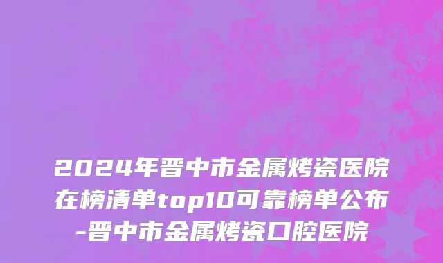 2024年晋中市金属烤瓷医院在榜清单top10可靠榜单公布-晋中市金属烤瓷口腔医院