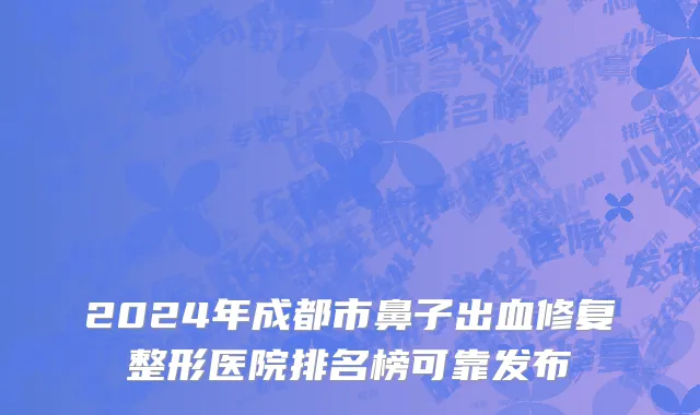 2024年成都市鼻子出血修复整形医院排名榜可靠发布