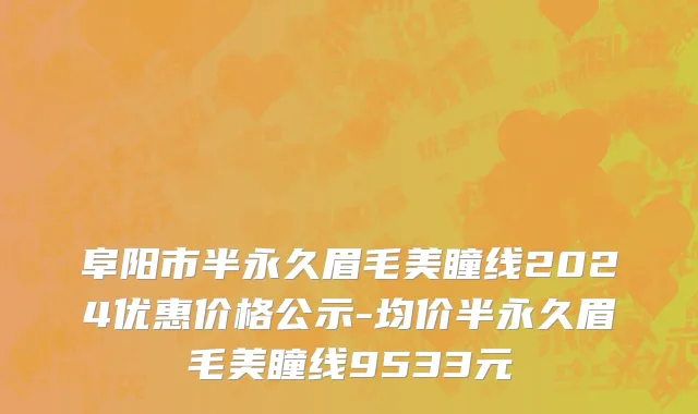阜阳市半永久眉毛美瞳线2024优惠价格公示-均价半永久眉毛美瞳线9533元