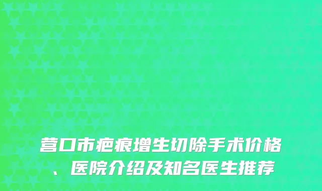 营口市疤痕增生切除手术价格、医院介绍及知名医生推荐