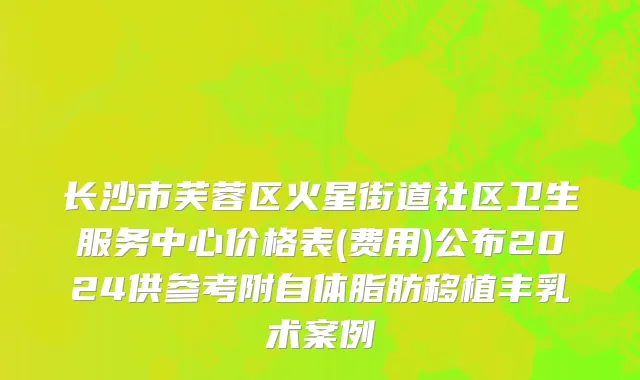 长沙市芙蓉区火星街道社区卫生服务中心价格表(费用)公布2024供参考附自体脂肪移植丰乳术案例