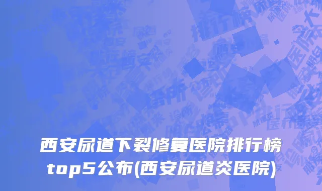 西安尿道下裂修复医院排行榜top5公布(西安尿道炎医院)