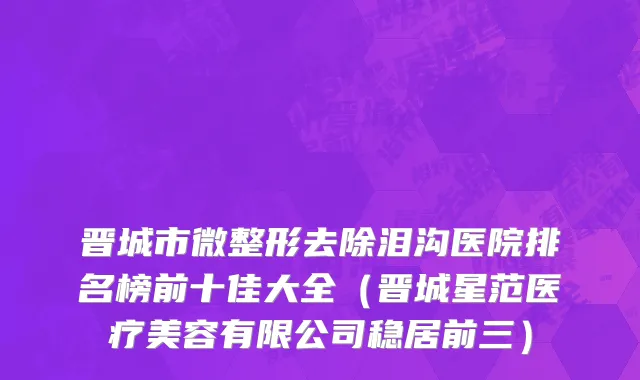 晋城市微整形去除泪沟医院排名榜前十佳大全（晋城星范医疗美容有限公司稳居前三）