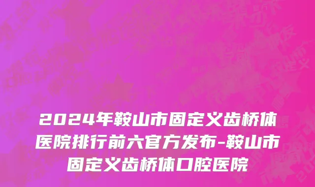 2024年鞍山市固定义齿桥体医院排行前六官方发布-鞍山市固定义齿桥体口腔医院