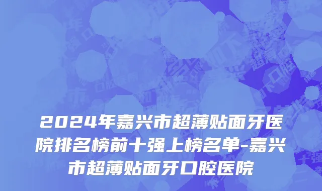 2024年嘉兴市超薄贴面牙医院排名榜前十强上榜名单-嘉兴市超薄贴面牙口腔医院