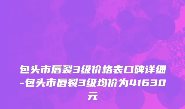 包头市唇裂3级价格表口碑详细-包头市唇裂3级均价为41630元