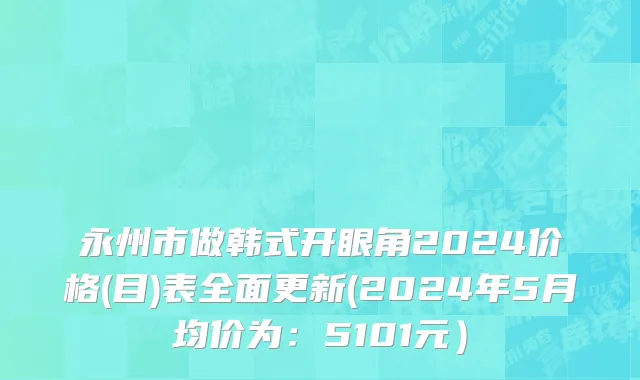 永州市做韩式开眼角2024价格(目)表全面更新(2024年5月均价为：5101元）