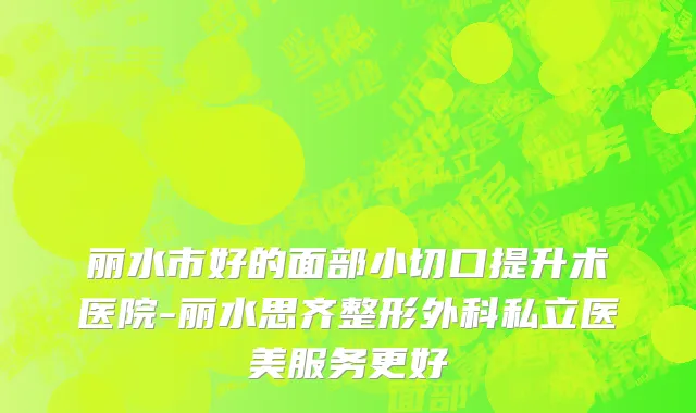 丽水市好的面部小切口提升术医院-丽水思齐整形外科私立医美服务更好